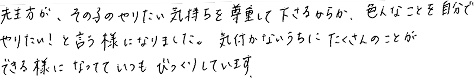 保護者様の声：先生方が、その子のやりたい気持ちを尊重して下さるからか、色んなことを自分でやりたい！と言うようになりました。気付かないうちにたくさんのことができるようになっていて、いつもびっくりしています。