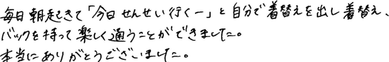 保護者様の声：毎日起きて「今日せんせい（保育園）行くー」と自分で着替えを出し着替え、バッグを持って楽しく通うことができました。本当にありがとうございました。